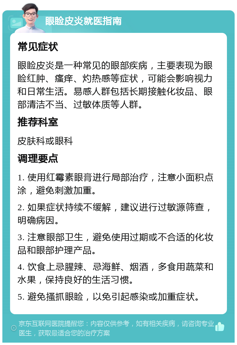 眼睑皮炎就医指南 常见症状 眼睑皮炎是一种常见的眼部疾病，主要表现为眼睑红肿、瘙痒、灼热感等症状，可能会影响视力和日常生活。易感人群包括长期接触化妆品、眼部清洁不当、过敏体质等人群。 推荐科室 皮肤科或眼科 调理要点 1. 使用红霉素眼膏进行局部治疗，注意小面积点涂，避免刺激加重。 2. 如果症状持续不缓解，建议进行过敏源筛查，明确病因。 3. 注意眼部卫生，避免使用过期或不合适的化妆品和眼部护理产品。 4. 饮食上忌腥辣、忌海鲜、烟酒，多食用蔬菜和水果，保持良好的生活习惯。 5. 避免搔抓眼睑，以免引起感染或加重症状。