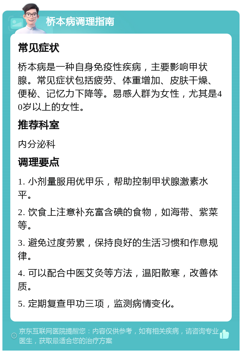 桥本病调理指南 常见症状 桥本病是一种自身免疫性疾病，主要影响甲状腺。常见症状包括疲劳、体重增加、皮肤干燥、便秘、记忆力下降等。易感人群为女性，尤其是40岁以上的女性。 推荐科室 内分泌科 调理要点 1. 小剂量服用优甲乐，帮助控制甲状腺激素水平。 2. 饮食上注意补充富含碘的食物，如海带、紫菜等。 3. 避免过度劳累，保持良好的生活习惯和作息规律。 4. 可以配合中医艾灸等方法，温阳散寒，改善体质。 5. 定期复查甲功三项，监测病情变化。