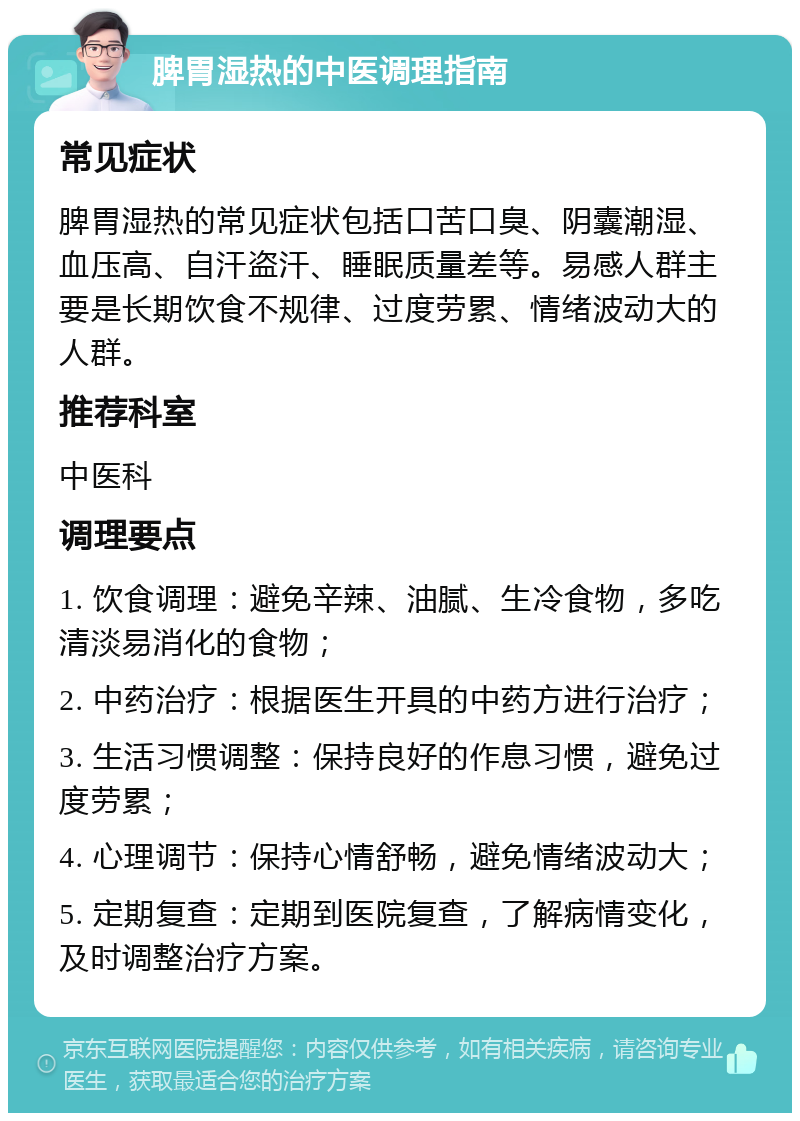 脾胃湿热的中医调理指南 常见症状 脾胃湿热的常见症状包括口苦口臭、阴囊潮湿、血压高、自汗盗汗、睡眠质量差等。易感人群主要是长期饮食不规律、过度劳累、情绪波动大的人群。 推荐科室 中医科 调理要点 1. 饮食调理：避免辛辣、油腻、生冷食物，多吃清淡易消化的食物； 2. 中药治疗：根据医生开具的中药方进行治疗； 3. 生活习惯调整：保持良好的作息习惯，避免过度劳累； 4. 心理调节：保持心情舒畅，避免情绪波动大； 5. 定期复查：定期到医院复查，了解病情变化，及时调整治疗方案。