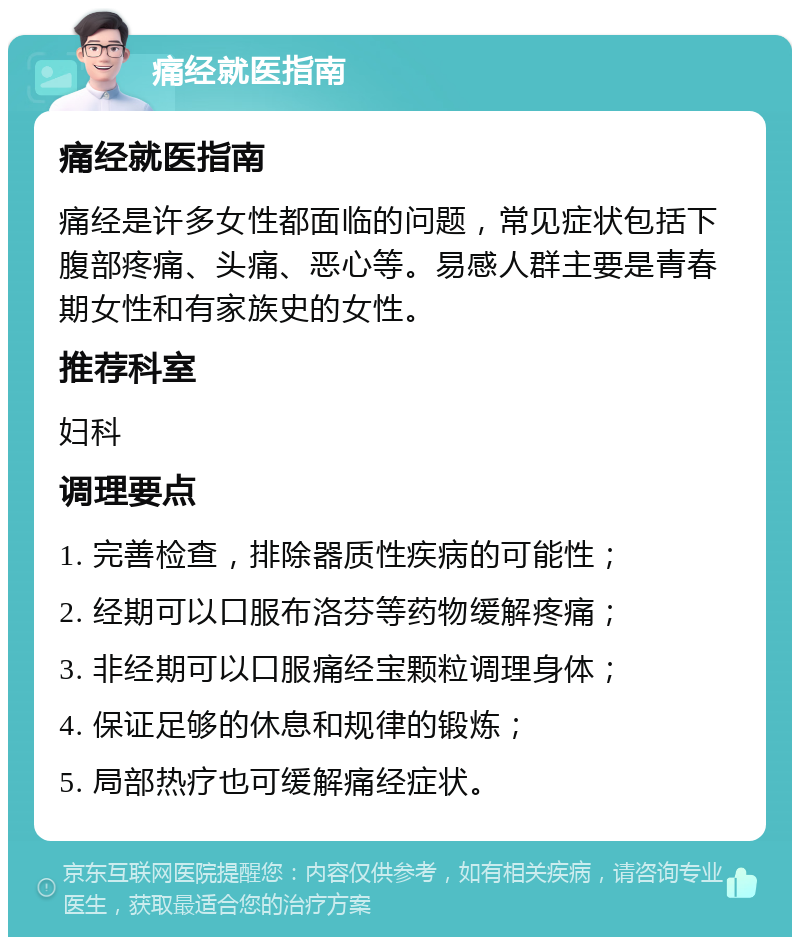 痛经就医指南 痛经就医指南 痛经是许多女性都面临的问题，常见症状包括下腹部疼痛、头痛、恶心等。易感人群主要是青春期女性和有家族史的女性。 推荐科室 妇科 调理要点 1. 完善检查，排除器质性疾病的可能性； 2. 经期可以口服布洛芬等药物缓解疼痛； 3. 非经期可以口服痛经宝颗粒调理身体； 4. 保证足够的休息和规律的锻炼； 5. 局部热疗也可缓解痛经症状。