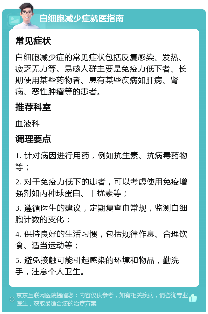 白细胞减少症就医指南 常见症状 白细胞减少症的常见症状包括反复感染、发热、疲乏无力等。易感人群主要是免疫力低下者、长期使用某些药物者、患有某些疾病如肝病、肾病、恶性肿瘤等的患者。 推荐科室 血液科 调理要点 1. 针对病因进行用药，例如抗生素、抗病毒药物等； 2. 对于免疫力低下的患者，可以考虑使用免疫增强剂如丙种球蛋白、干扰素等； 3. 遵循医生的建议，定期复查血常规，监测白细胞计数的变化； 4. 保持良好的生活习惯，包括规律作息、合理饮食、适当运动等； 5. 避免接触可能引起感染的环境和物品，勤洗手，注意个人卫生。