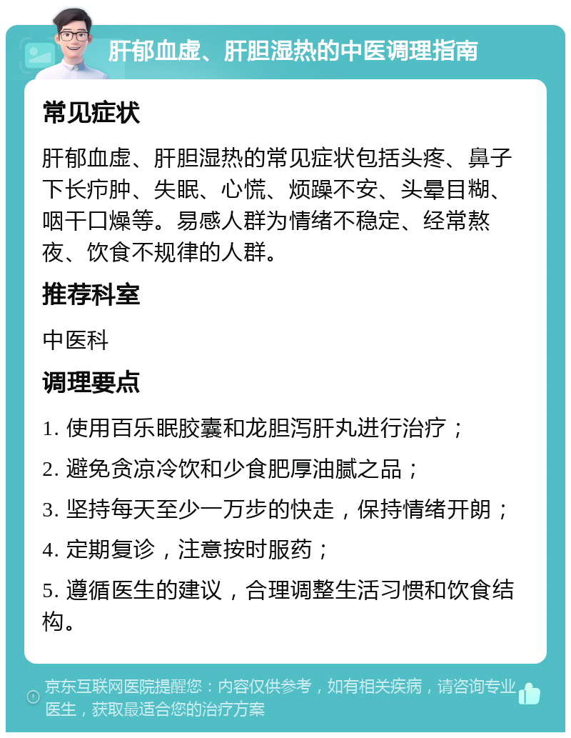 肝郁血虚、肝胆湿热的中医调理指南 常见症状 肝郁血虚、肝胆湿热的常见症状包括头疼、鼻子下长疖肿、失眠、心慌、烦躁不安、头晕目糊、咽干口燥等。易感人群为情绪不稳定、经常熬夜、饮食不规律的人群。 推荐科室 中医科 调理要点 1. 使用百乐眠胶囊和龙胆泻肝丸进行治疗； 2. 避免贪凉冷饮和少食肥厚油腻之品； 3. 坚持每天至少一万步的快走，保持情绪开朗； 4. 定期复诊，注意按时服药； 5. 遵循医生的建议，合理调整生活习惯和饮食结构。