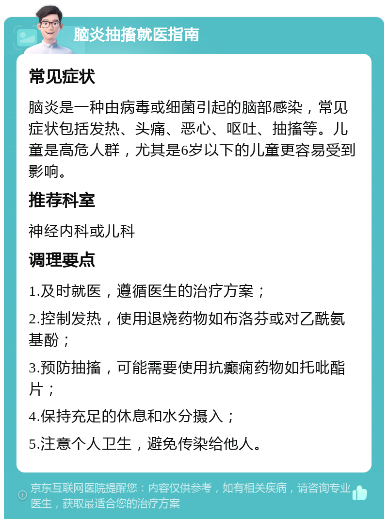 脑炎抽搐就医指南 常见症状 脑炎是一种由病毒或细菌引起的脑部感染，常见症状包括发热、头痛、恶心、呕吐、抽搐等。儿童是高危人群，尤其是6岁以下的儿童更容易受到影响。 推荐科室 神经内科或儿科 调理要点 1.及时就医，遵循医生的治疗方案； 2.控制发热，使用退烧药物如布洛芬或对乙酰氨基酚； 3.预防抽搐，可能需要使用抗癫痫药物如托吡酯片； 4.保持充足的休息和水分摄入； 5.注意个人卫生，避免传染给他人。