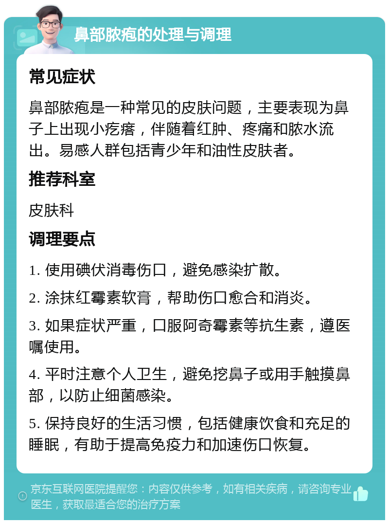 鼻部脓疱的处理与调理 常见症状 鼻部脓疱是一种常见的皮肤问题，主要表现为鼻子上出现小疙瘩，伴随着红肿、疼痛和脓水流出。易感人群包括青少年和油性皮肤者。 推荐科室 皮肤科 调理要点 1. 使用碘伏消毒伤口，避免感染扩散。 2. 涂抹红霉素软膏，帮助伤口愈合和消炎。 3. 如果症状严重，口服阿奇霉素等抗生素，遵医嘱使用。 4. 平时注意个人卫生，避免挖鼻子或用手触摸鼻部，以防止细菌感染。 5. 保持良好的生活习惯，包括健康饮食和充足的睡眠，有助于提高免疫力和加速伤口恢复。