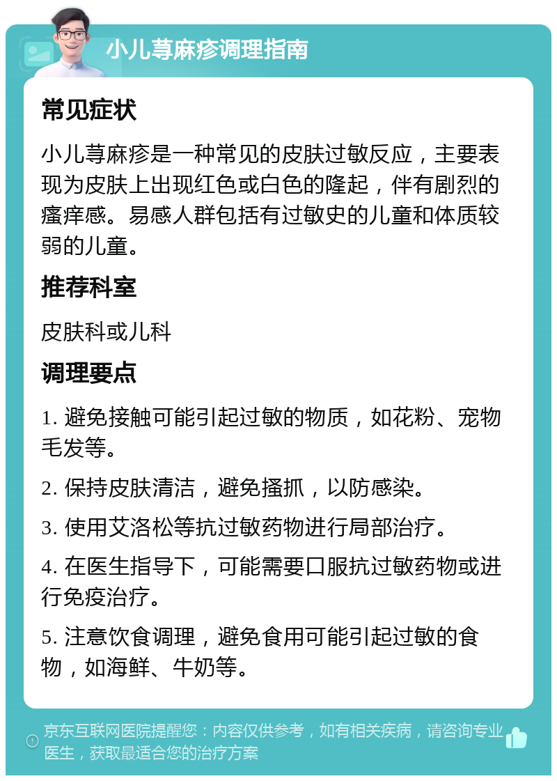 小儿荨麻疹调理指南 常见症状 小儿荨麻疹是一种常见的皮肤过敏反应，主要表现为皮肤上出现红色或白色的隆起，伴有剧烈的瘙痒感。易感人群包括有过敏史的儿童和体质较弱的儿童。 推荐科室 皮肤科或儿科 调理要点 1. 避免接触可能引起过敏的物质，如花粉、宠物毛发等。 2. 保持皮肤清洁，避免搔抓，以防感染。 3. 使用艾洛松等抗过敏药物进行局部治疗。 4. 在医生指导下，可能需要口服抗过敏药物或进行免疫治疗。 5. 注意饮食调理，避免食用可能引起过敏的食物，如海鲜、牛奶等。