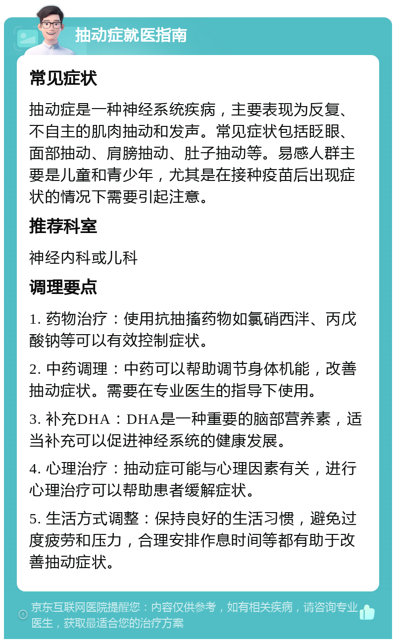 抽动症就医指南 常见症状 抽动症是一种神经系统疾病，主要表现为反复、不自主的肌肉抽动和发声。常见症状包括眨眼、面部抽动、肩膀抽动、肚子抽动等。易感人群主要是儿童和青少年，尤其是在接种疫苗后出现症状的情况下需要引起注意。 推荐科室 神经内科或儿科 调理要点 1. 药物治疗：使用抗抽搐药物如氯硝西泮、丙戊酸钠等可以有效控制症状。 2. 中药调理：中药可以帮助调节身体机能，改善抽动症状。需要在专业医生的指导下使用。 3. 补充DHA：DHA是一种重要的脑部营养素，适当补充可以促进神经系统的健康发展。 4. 心理治疗：抽动症可能与心理因素有关，进行心理治疗可以帮助患者缓解症状。 5. 生活方式调整：保持良好的生活习惯，避免过度疲劳和压力，合理安排作息时间等都有助于改善抽动症状。