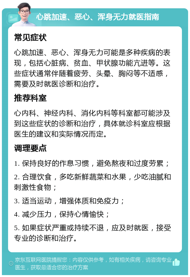 心跳加速、恶心、浑身无力就医指南 常见症状 心跳加速、恶心、浑身无力可能是多种疾病的表现，包括心脏病、贫血、甲状腺功能亢进等。这些症状通常伴随着疲劳、头晕、胸闷等不适感，需要及时就医诊断和治疗。 推荐科室 心内科、神经内科、消化内科等科室都可能涉及到这些症状的诊断和治疗，具体就诊科室应根据医生的建议和实际情况而定。 调理要点 1. 保持良好的作息习惯，避免熬夜和过度劳累； 2. 合理饮食，多吃新鲜蔬菜和水果，少吃油腻和刺激性食物； 3. 适当运动，增强体质和免疫力； 4. 减少压力，保持心情愉快； 5. 如果症状严重或持续不退，应及时就医，接受专业的诊断和治疗。