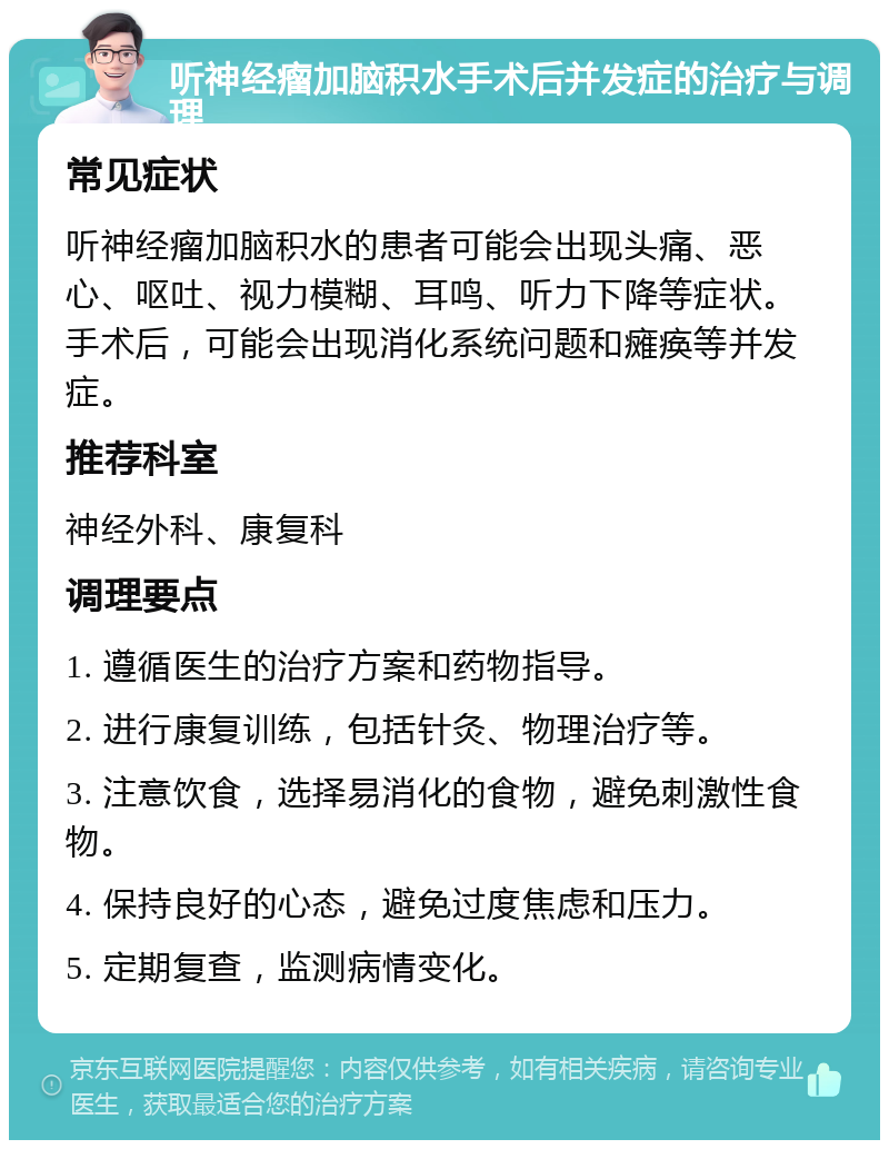 听神经瘤加脑积水手术后并发症的治疗与调理 常见症状 听神经瘤加脑积水的患者可能会出现头痛、恶心、呕吐、视力模糊、耳鸣、听力下降等症状。手术后，可能会出现消化系统问题和瘫痪等并发症。 推荐科室 神经外科、康复科 调理要点 1. 遵循医生的治疗方案和药物指导。 2. 进行康复训练，包括针灸、物理治疗等。 3. 注意饮食，选择易消化的食物，避免刺激性食物。 4. 保持良好的心态，避免过度焦虑和压力。 5. 定期复查，监测病情变化。