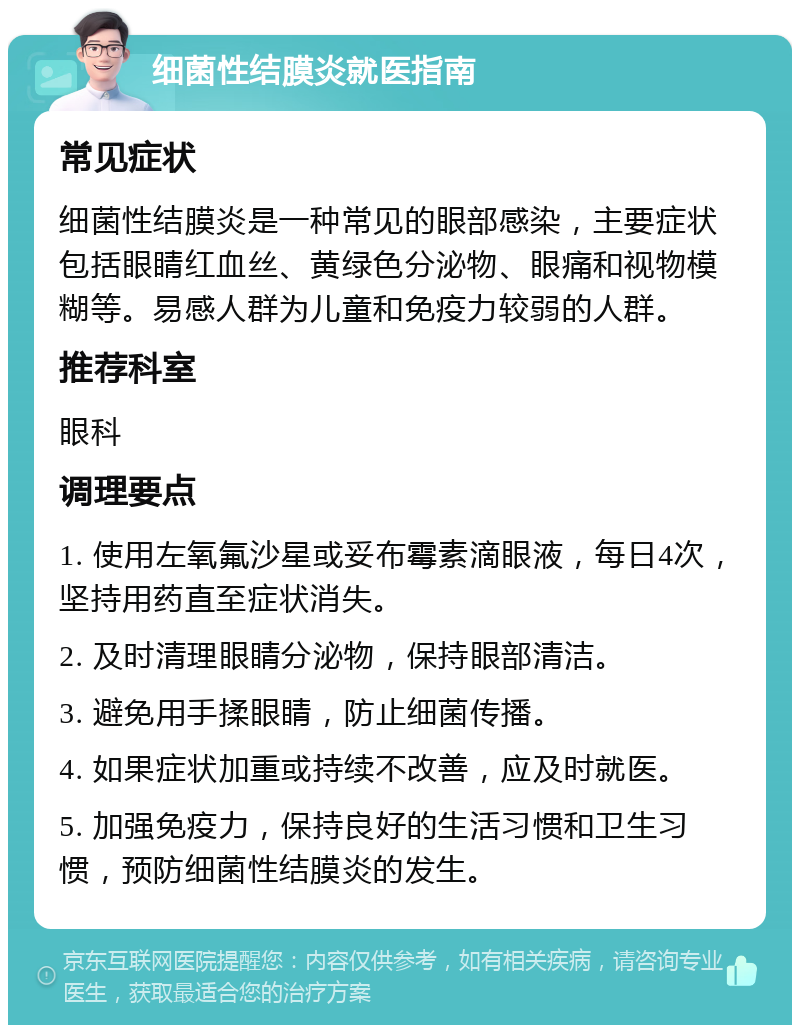 细菌性结膜炎就医指南 常见症状 细菌性结膜炎是一种常见的眼部感染，主要症状包括眼睛红血丝、黄绿色分泌物、眼痛和视物模糊等。易感人群为儿童和免疫力较弱的人群。 推荐科室 眼科 调理要点 1. 使用左氧氟沙星或妥布霉素滴眼液，每日4次，坚持用药直至症状消失。 2. 及时清理眼睛分泌物，保持眼部清洁。 3. 避免用手揉眼睛，防止细菌传播。 4. 如果症状加重或持续不改善，应及时就医。 5. 加强免疫力，保持良好的生活习惯和卫生习惯，预防细菌性结膜炎的发生。