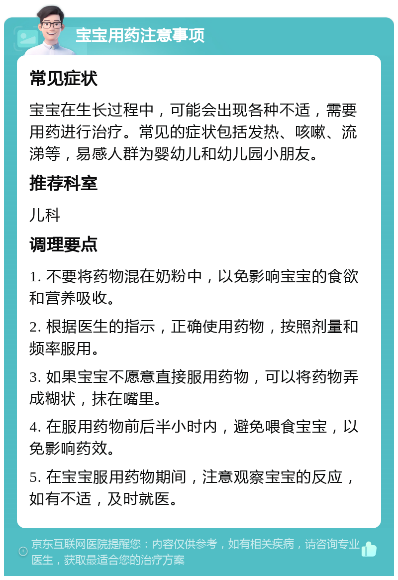 宝宝用药注意事项 常见症状 宝宝在生长过程中，可能会出现各种不适，需要用药进行治疗。常见的症状包括发热、咳嗽、流涕等，易感人群为婴幼儿和幼儿园小朋友。 推荐科室 儿科 调理要点 1. 不要将药物混在奶粉中，以免影响宝宝的食欲和营养吸收。 2. 根据医生的指示，正确使用药物，按照剂量和频率服用。 3. 如果宝宝不愿意直接服用药物，可以将药物弄成糊状，抹在嘴里。 4. 在服用药物前后半小时内，避免喂食宝宝，以免影响药效。 5. 在宝宝服用药物期间，注意观察宝宝的反应，如有不适，及时就医。