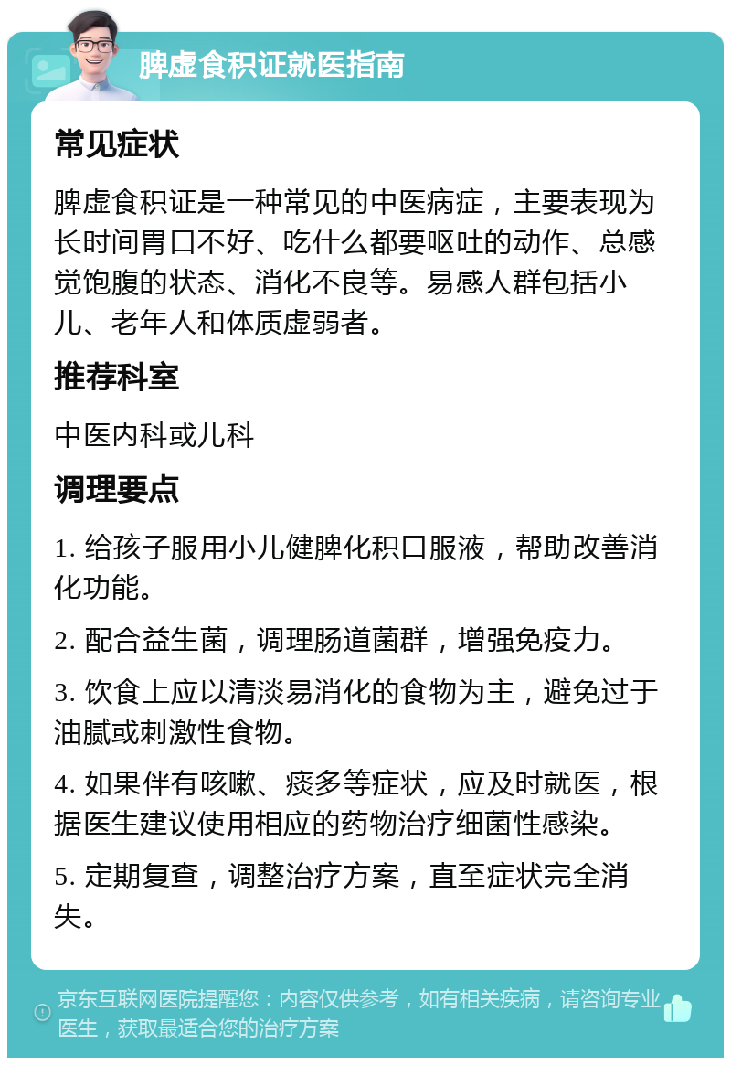 脾虚食积证就医指南 常见症状 脾虚食积证是一种常见的中医病症，主要表现为长时间胃口不好、吃什么都要呕吐的动作、总感觉饱腹的状态、消化不良等。易感人群包括小儿、老年人和体质虚弱者。 推荐科室 中医内科或儿科 调理要点 1. 给孩子服用小儿健脾化积口服液，帮助改善消化功能。 2. 配合益生菌，调理肠道菌群，增强免疫力。 3. 饮食上应以清淡易消化的食物为主，避免过于油腻或刺激性食物。 4. 如果伴有咳嗽、痰多等症状，应及时就医，根据医生建议使用相应的药物治疗细菌性感染。 5. 定期复查，调整治疗方案，直至症状完全消失。