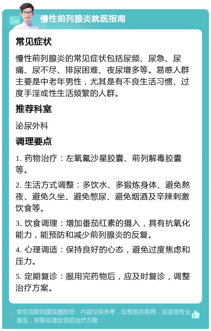 慢性前列腺炎就医指南 常见症状 慢性前列腺炎的常见症状包括尿频、尿急、尿痛、尿不尽、排尿困难、夜尿增多等。易感人群主要是中老年男性，尤其是有不良生活习惯、过度手淫或性生活频繁的人群。 推荐科室 泌尿外科 调理要点 1. 药物治疗：左氧氟沙星胶囊、前列解毒胶囊等。 2. 生活方式调整：多饮水、多锻炼身体、避免熬夜、避免久坐、避免憋尿、避免烟酒及辛辣刺激饮食等。 3. 饮食调理：增加番茄红素的摄入，具有抗氧化能力，能预防和减少前列腺炎的反复。 4. 心理调适：保持良好的心态，避免过度焦虑和压力。 5. 定期复诊：服用完药物后，应及时复诊，调整治疗方案。