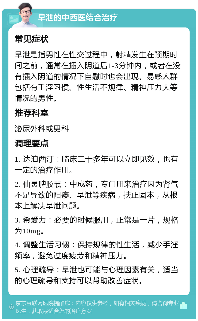 早泄的中西医结合治疗 常见症状 早泄是指男性在性交过程中，射精发生在预期时间之前，通常在插入阴道后1-3分钟内，或者在没有插入阴道的情况下自慰时也会出现。易感人群包括有手淫习惯、性生活不规律、精神压力大等情况的男性。 推荐科室 泌尿外科或男科 调理要点 1. 达泊西汀：临床二十多年可以立即见效，也有一定的治疗作用。 2. 仙灵脾胶囊：中成药，专门用来治疗因为肾气不足导致的阳痿、早泄等疾病，扶正固本，从根本上解决早泄问题。 3. 希爱力：必要的时候服用，正常是一片，规格为10mg。 4. 调整生活习惯：保持规律的性生活，减少手淫频率，避免过度疲劳和精神压力。 5. 心理疏导：早泄也可能与心理因素有关，适当的心理疏导和支持可以帮助改善症状。