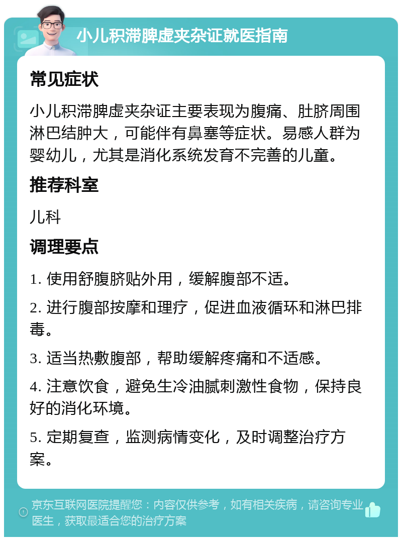 小儿积滞脾虚夹杂证就医指南 常见症状 小儿积滞脾虚夹杂证主要表现为腹痛、肚脐周围淋巴结肿大，可能伴有鼻塞等症状。易感人群为婴幼儿，尤其是消化系统发育不完善的儿童。 推荐科室 儿科 调理要点 1. 使用舒腹脐贴外用，缓解腹部不适。 2. 进行腹部按摩和理疗，促进血液循环和淋巴排毒。 3. 适当热敷腹部，帮助缓解疼痛和不适感。 4. 注意饮食，避免生冷油腻刺激性食物，保持良好的消化环境。 5. 定期复查，监测病情变化，及时调整治疗方案。