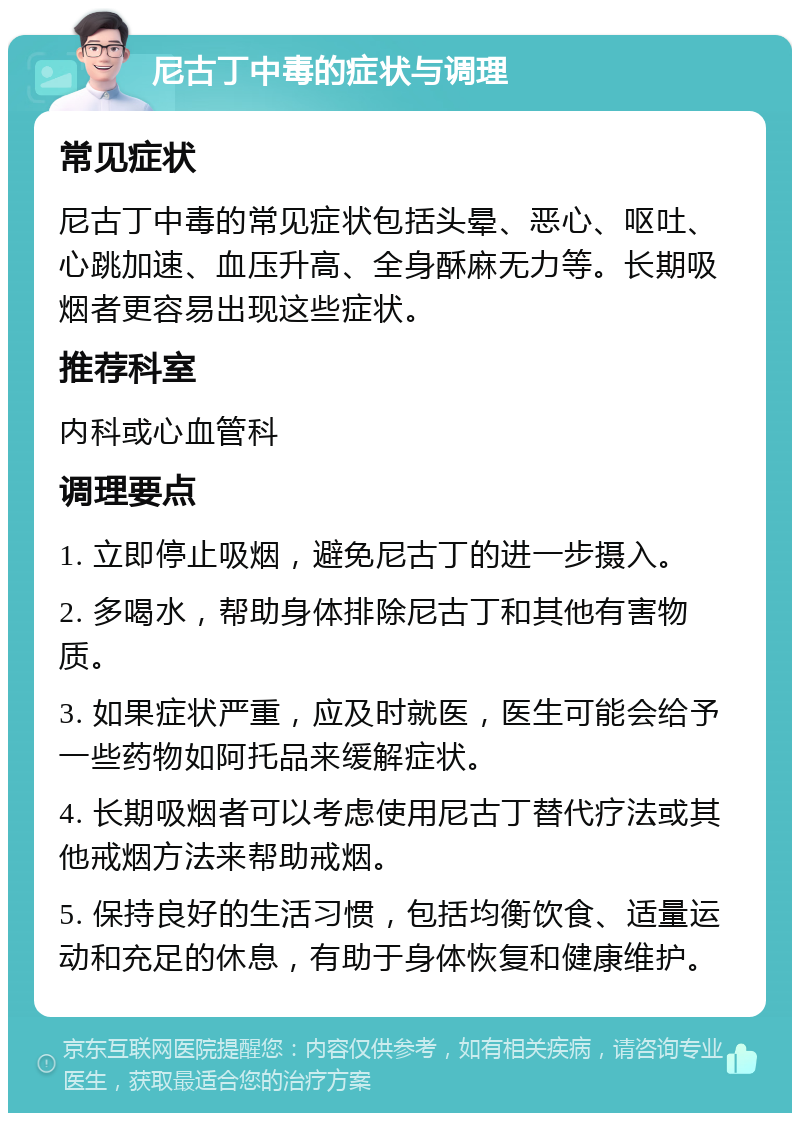 尼古丁中毒的症状与调理 常见症状 尼古丁中毒的常见症状包括头晕、恶心、呕吐、心跳加速、血压升高、全身酥麻无力等。长期吸烟者更容易出现这些症状。 推荐科室 内科或心血管科 调理要点 1. 立即停止吸烟，避免尼古丁的进一步摄入。 2. 多喝水，帮助身体排除尼古丁和其他有害物质。 3. 如果症状严重，应及时就医，医生可能会给予一些药物如阿托品来缓解症状。 4. 长期吸烟者可以考虑使用尼古丁替代疗法或其他戒烟方法来帮助戒烟。 5. 保持良好的生活习惯，包括均衡饮食、适量运动和充足的休息，有助于身体恢复和健康维护。