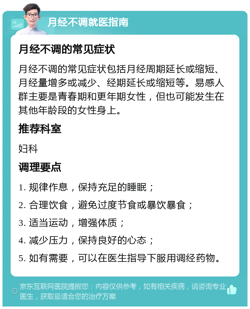 月经不调就医指南 月经不调的常见症状 月经不调的常见症状包括月经周期延长或缩短、月经量增多或减少、经期延长或缩短等。易感人群主要是青春期和更年期女性，但也可能发生在其他年龄段的女性身上。 推荐科室 妇科 调理要点 1. 规律作息，保持充足的睡眠； 2. 合理饮食，避免过度节食或暴饮暴食； 3. 适当运动，增强体质； 4. 减少压力，保持良好的心态； 5. 如有需要，可以在医生指导下服用调经药物。