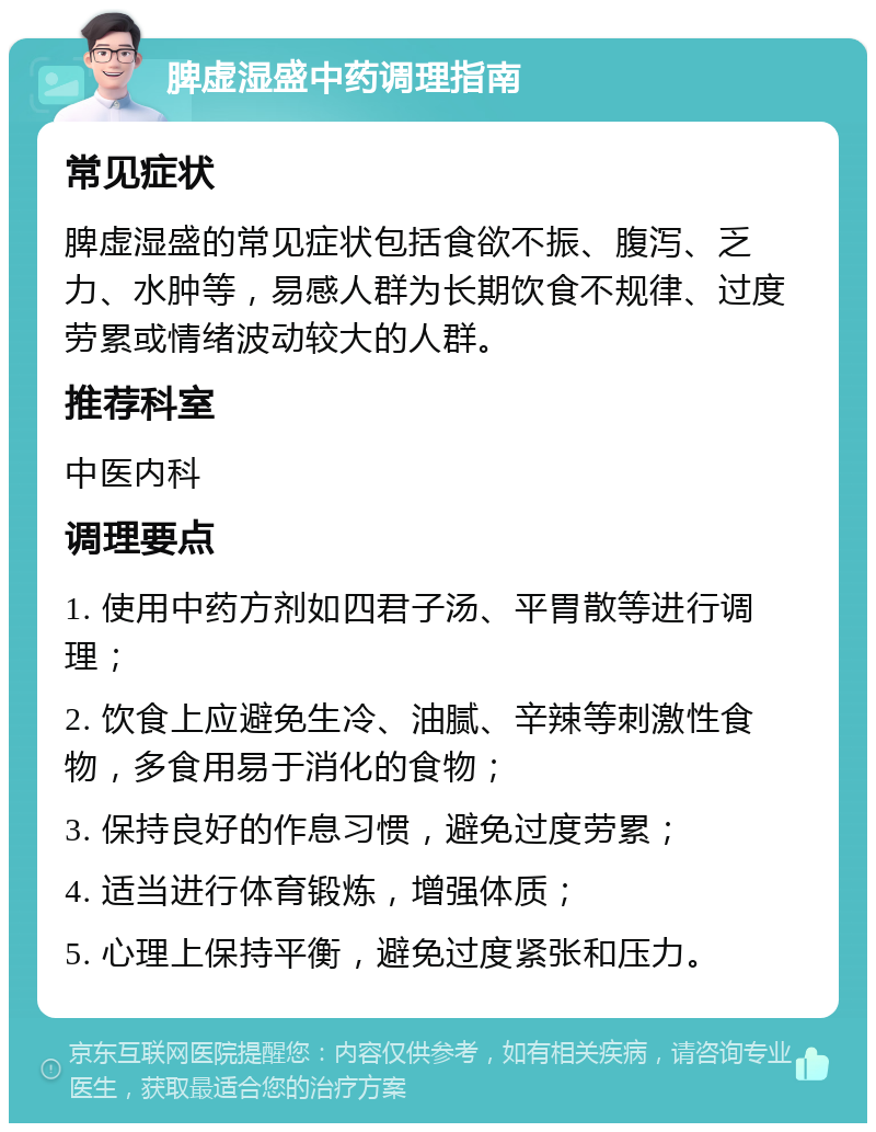 脾虚湿盛中药调理指南 常见症状 脾虚湿盛的常见症状包括食欲不振、腹泻、乏力、水肿等，易感人群为长期饮食不规律、过度劳累或情绪波动较大的人群。 推荐科室 中医内科 调理要点 1. 使用中药方剂如四君子汤、平胃散等进行调理； 2. 饮食上应避免生冷、油腻、辛辣等刺激性食物，多食用易于消化的食物； 3. 保持良好的作息习惯，避免过度劳累； 4. 适当进行体育锻炼，增强体质； 5. 心理上保持平衡，避免过度紧张和压力。