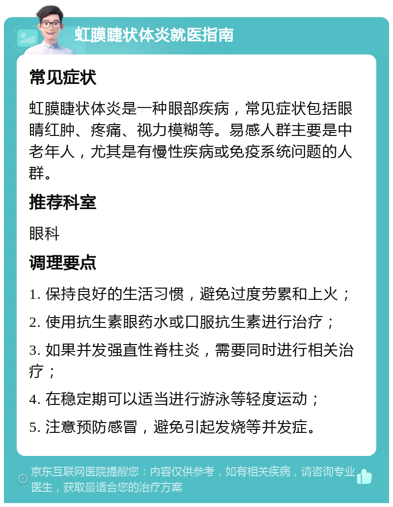 虹膜睫状体炎就医指南 常见症状 虹膜睫状体炎是一种眼部疾病，常见症状包括眼睛红肿、疼痛、视力模糊等。易感人群主要是中老年人，尤其是有慢性疾病或免疫系统问题的人群。 推荐科室 眼科 调理要点 1. 保持良好的生活习惯，避免过度劳累和上火； 2. 使用抗生素眼药水或口服抗生素进行治疗； 3. 如果并发强直性脊柱炎，需要同时进行相关治疗； 4. 在稳定期可以适当进行游泳等轻度运动； 5. 注意预防感冒，避免引起发烧等并发症。