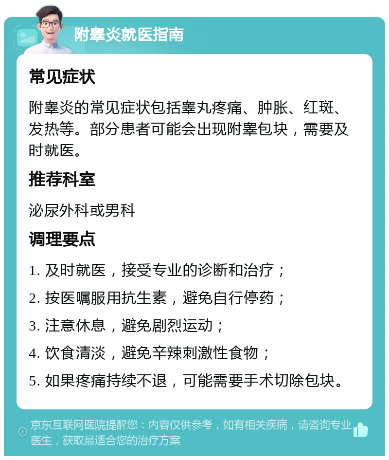 附睾炎就医指南 常见症状 附睾炎的常见症状包括睾丸疼痛、肿胀、红斑、发热等。部分患者可能会出现附睾包块，需要及时就医。 推荐科室 泌尿外科或男科 调理要点 1. 及时就医，接受专业的诊断和治疗； 2. 按医嘱服用抗生素，避免自行停药； 3. 注意休息，避免剧烈运动； 4. 饮食清淡，避免辛辣刺激性食物； 5. 如果疼痛持续不退，可能需要手术切除包块。