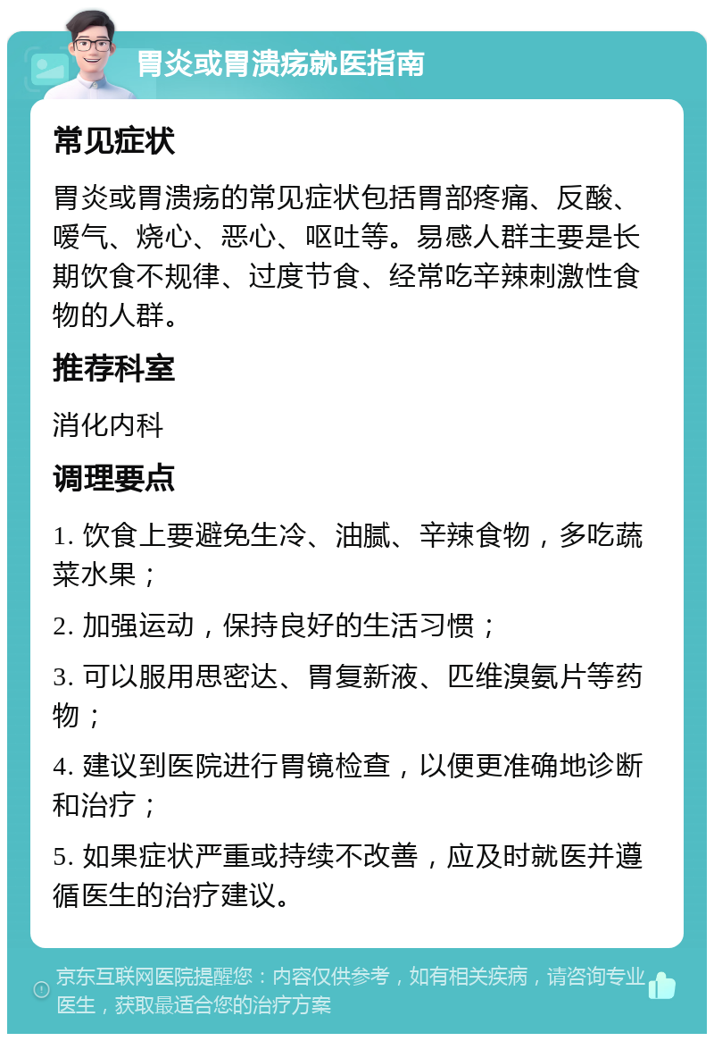 胃炎或胃溃疡就医指南 常见症状 胃炎或胃溃疡的常见症状包括胃部疼痛、反酸、嗳气、烧心、恶心、呕吐等。易感人群主要是长期饮食不规律、过度节食、经常吃辛辣刺激性食物的人群。 推荐科室 消化内科 调理要点 1. 饮食上要避免生冷、油腻、辛辣食物，多吃蔬菜水果； 2. 加强运动，保持良好的生活习惯； 3. 可以服用思密达、胃复新液、匹维溴氨片等药物； 4. 建议到医院进行胃镜检查，以便更准确地诊断和治疗； 5. 如果症状严重或持续不改善，应及时就医并遵循医生的治疗建议。