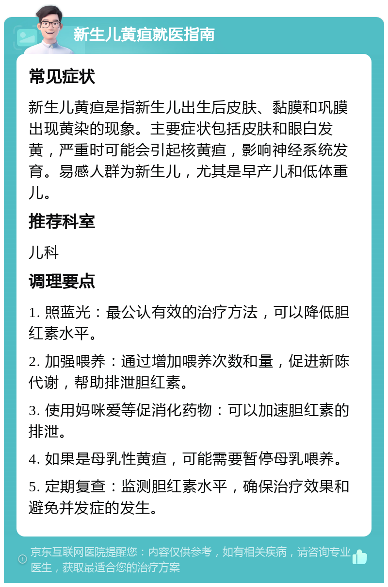 新生儿黄疸就医指南 常见症状 新生儿黄疸是指新生儿出生后皮肤、黏膜和巩膜出现黄染的现象。主要症状包括皮肤和眼白发黄，严重时可能会引起核黄疸，影响神经系统发育。易感人群为新生儿，尤其是早产儿和低体重儿。 推荐科室 儿科 调理要点 1. 照蓝光：最公认有效的治疗方法，可以降低胆红素水平。 2. 加强喂养：通过增加喂养次数和量，促进新陈代谢，帮助排泄胆红素。 3. 使用妈咪爱等促消化药物：可以加速胆红素的排泄。 4. 如果是母乳性黄疸，可能需要暂停母乳喂养。 5. 定期复查：监测胆红素水平，确保治疗效果和避免并发症的发生。