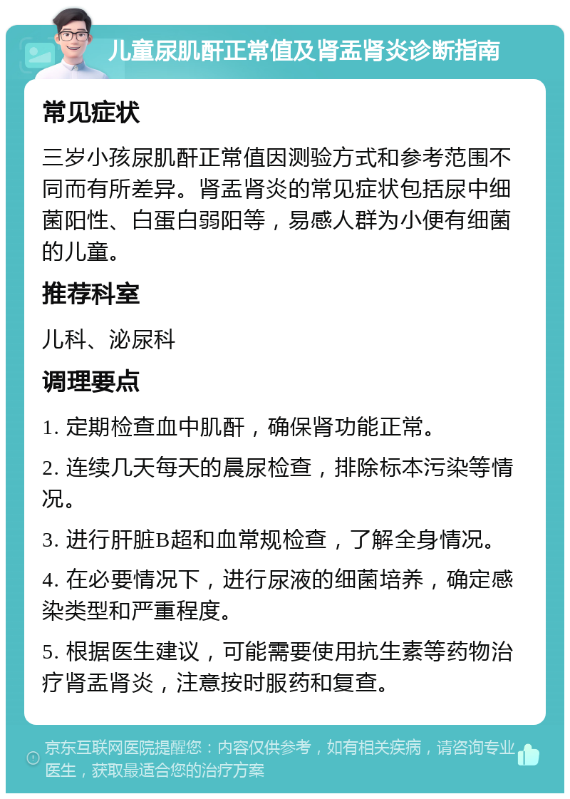 儿童尿肌酐正常值及肾盂肾炎诊断指南 常见症状 三岁小孩尿肌酐正常值因测验方式和参考范围不同而有所差异。肾盂肾炎的常见症状包括尿中细菌阳性、白蛋白弱阳等，易感人群为小便有细菌的儿童。 推荐科室 儿科、泌尿科 调理要点 1. 定期检查血中肌酐，确保肾功能正常。 2. 连续几天每天的晨尿检查，排除标本污染等情况。 3. 进行肝脏B超和血常规检查，了解全身情况。 4. 在必要情况下，进行尿液的细菌培养，确定感染类型和严重程度。 5. 根据医生建议，可能需要使用抗生素等药物治疗肾盂肾炎，注意按时服药和复查。