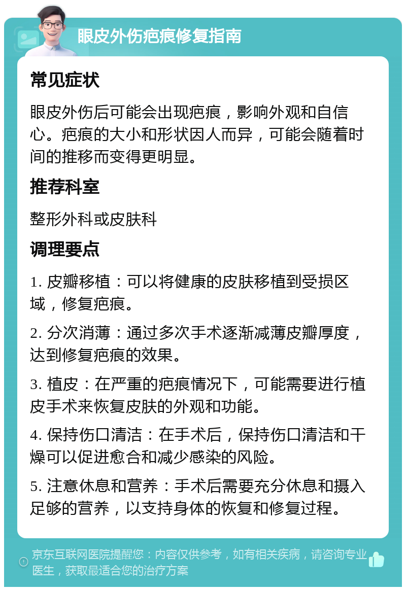 眼皮外伤疤痕修复指南 常见症状 眼皮外伤后可能会出现疤痕，影响外观和自信心。疤痕的大小和形状因人而异，可能会随着时间的推移而变得更明显。 推荐科室 整形外科或皮肤科 调理要点 1. 皮瓣移植：可以将健康的皮肤移植到受损区域，修复疤痕。 2. 分次消薄：通过多次手术逐渐减薄皮瓣厚度，达到修复疤痕的效果。 3. 植皮：在严重的疤痕情况下，可能需要进行植皮手术来恢复皮肤的外观和功能。 4. 保持伤口清洁：在手术后，保持伤口清洁和干燥可以促进愈合和减少感染的风险。 5. 注意休息和营养：手术后需要充分休息和摄入足够的营养，以支持身体的恢复和修复过程。