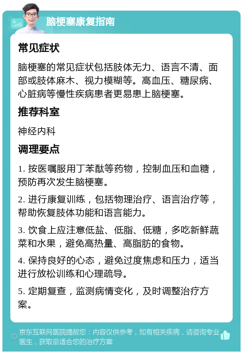 脑梗塞康复指南 常见症状 脑梗塞的常见症状包括肢体无力、语言不清、面部或肢体麻木、视力模糊等。高血压、糖尿病、心脏病等慢性疾病患者更易患上脑梗塞。 推荐科室 神经内科 调理要点 1. 按医嘱服用丁苯酞等药物，控制血压和血糖，预防再次发生脑梗塞。 2. 进行康复训练，包括物理治疗、语言治疗等，帮助恢复肢体功能和语言能力。 3. 饮食上应注意低盐、低脂、低糖，多吃新鲜蔬菜和水果，避免高热量、高脂肪的食物。 4. 保持良好的心态，避免过度焦虑和压力，适当进行放松训练和心理疏导。 5. 定期复查，监测病情变化，及时调整治疗方案。