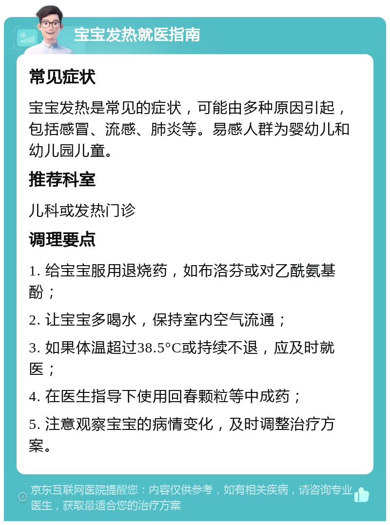 宝宝发热就医指南 常见症状 宝宝发热是常见的症状，可能由多种原因引起，包括感冒、流感、肺炎等。易感人群为婴幼儿和幼儿园儿童。 推荐科室 儿科或发热门诊 调理要点 1. 给宝宝服用退烧药，如布洛芬或对乙酰氨基酚； 2. 让宝宝多喝水，保持室内空气流通； 3. 如果体温超过38.5°C或持续不退，应及时就医； 4. 在医生指导下使用回春颗粒等中成药； 5. 注意观察宝宝的病情变化，及时调整治疗方案。