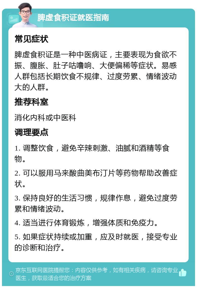 脾虚食积证就医指南 常见症状 脾虚食积证是一种中医病证，主要表现为食欲不振、腹胀、肚子咕噜响、大便偏稀等症状。易感人群包括长期饮食不规律、过度劳累、情绪波动大的人群。 推荐科室 消化内科或中医科 调理要点 1. 调整饮食，避免辛辣刺激、油腻和酒精等食物。 2. 可以服用马来酸曲美布汀片等药物帮助改善症状。 3. 保持良好的生活习惯，规律作息，避免过度劳累和情绪波动。 4. 适当进行体育锻炼，增强体质和免疫力。 5. 如果症状持续或加重，应及时就医，接受专业的诊断和治疗。