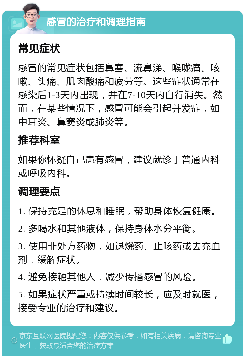 感冒的治疗和调理指南 常见症状 感冒的常见症状包括鼻塞、流鼻涕、喉咙痛、咳嗽、头痛、肌肉酸痛和疲劳等。这些症状通常在感染后1-3天内出现，并在7-10天内自行消失。然而，在某些情况下，感冒可能会引起并发症，如中耳炎、鼻窦炎或肺炎等。 推荐科室 如果你怀疑自己患有感冒，建议就诊于普通内科或呼吸内科。 调理要点 1. 保持充足的休息和睡眠，帮助身体恢复健康。 2. 多喝水和其他液体，保持身体水分平衡。 3. 使用非处方药物，如退烧药、止咳药或去充血剂，缓解症状。 4. 避免接触其他人，减少传播感冒的风险。 5. 如果症状严重或持续时间较长，应及时就医，接受专业的治疗和建议。