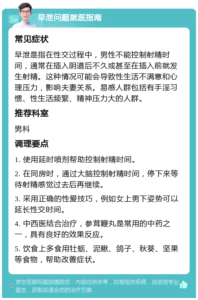 早泄问题就医指南 常见症状 早泄是指在性交过程中，男性不能控制射精时间，通常在插入阴道后不久或甚至在插入前就发生射精。这种情况可能会导致性生活不满意和心理压力，影响夫妻关系。易感人群包括有手淫习惯、性生活频繁、精神压力大的人群。 推荐科室 男科 调理要点 1. 使用延时喷剂帮助控制射精时间。 2. 在同房时，通过大脑控制射精时间，停下来等待射精感觉过去后再继续。 3. 采用正确的性爱技巧，例如女上男下姿势可以延长性交时间。 4. 中西医结合治疗，参茸鞭丸是常用的中药之一，具有良好的效果反应。 5. 饮食上多食用牡蛎、泥鳅、鸽子、秋葵、坚果等食物，帮助改善症状。