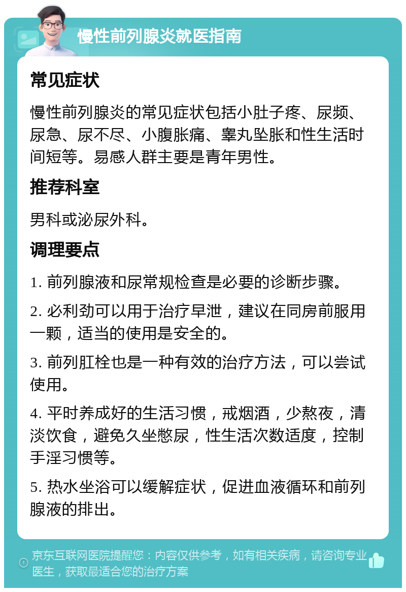 慢性前列腺炎就医指南 常见症状 慢性前列腺炎的常见症状包括小肚子疼、尿频、尿急、尿不尽、小腹胀痛、睾丸坠胀和性生活时间短等。易感人群主要是青年男性。 推荐科室 男科或泌尿外科。 调理要点 1. 前列腺液和尿常规检查是必要的诊断步骤。 2. 必利劲可以用于治疗早泄，建议在同房前服用一颗，适当的使用是安全的。 3. 前列肛栓也是一种有效的治疗方法，可以尝试使用。 4. 平时养成好的生活习惯，戒烟酒，少熬夜，清淡饮食，避免久坐憋尿，性生活次数适度，控制手淫习惯等。 5. 热水坐浴可以缓解症状，促进血液循环和前列腺液的排出。