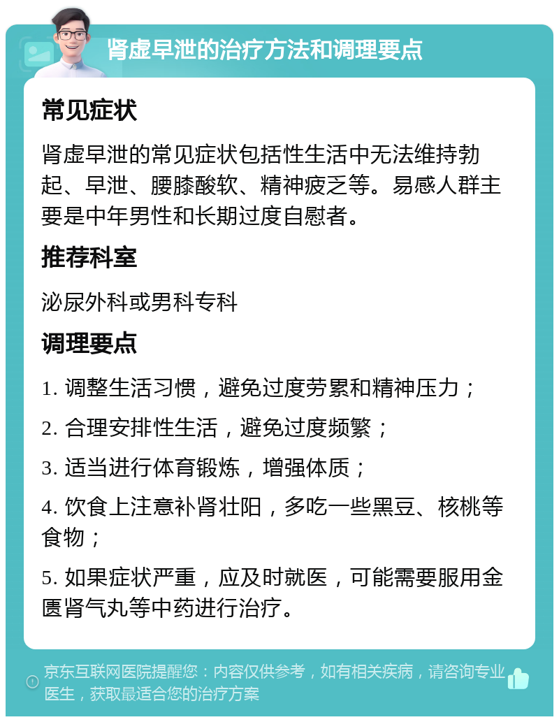 肾虚早泄的治疗方法和调理要点 常见症状 肾虚早泄的常见症状包括性生活中无法维持勃起、早泄、腰膝酸软、精神疲乏等。易感人群主要是中年男性和长期过度自慰者。 推荐科室 泌尿外科或男科专科 调理要点 1. 调整生活习惯，避免过度劳累和精神压力； 2. 合理安排性生活，避免过度频繁； 3. 适当进行体育锻炼，增强体质； 4. 饮食上注意补肾壮阳，多吃一些黑豆、核桃等食物； 5. 如果症状严重，应及时就医，可能需要服用金匮肾气丸等中药进行治疗。