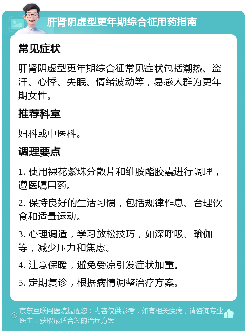 肝肾阴虚型更年期综合征用药指南 常见症状 肝肾阴虚型更年期综合征常见症状包括潮热、盗汗、心悸、失眠、情绪波动等，易感人群为更年期女性。 推荐科室 妇科或中医科。 调理要点 1. 使用裸花紫珠分散片和维胺酯胶囊进行调理，遵医嘱用药。 2. 保持良好的生活习惯，包括规律作息、合理饮食和适量运动。 3. 心理调适，学习放松技巧，如深呼吸、瑜伽等，减少压力和焦虑。 4. 注意保暖，避免受凉引发症状加重。 5. 定期复诊，根据病情调整治疗方案。