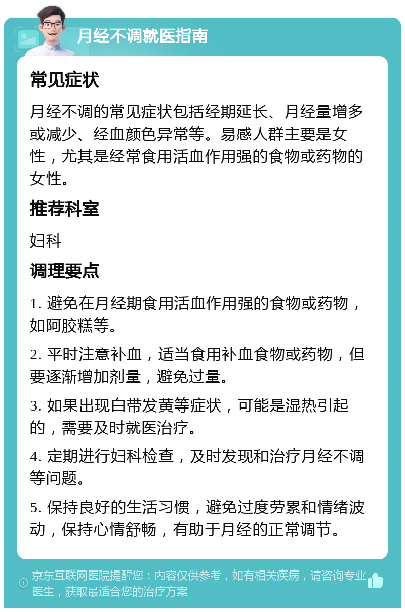 月经不调就医指南 常见症状 月经不调的常见症状包括经期延长、月经量增多或减少、经血颜色异常等。易感人群主要是女性，尤其是经常食用活血作用强的食物或药物的女性。 推荐科室 妇科 调理要点 1. 避免在月经期食用活血作用强的食物或药物，如阿胶糕等。 2. 平时注意补血，适当食用补血食物或药物，但要逐渐增加剂量，避免过量。 3. 如果出现白带发黄等症状，可能是湿热引起的，需要及时就医治疗。 4. 定期进行妇科检查，及时发现和治疗月经不调等问题。 5. 保持良好的生活习惯，避免过度劳累和情绪波动，保持心情舒畅，有助于月经的正常调节。