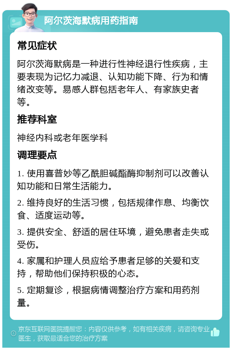 阿尔茨海默病用药指南 常见症状 阿尔茨海默病是一种进行性神经退行性疾病，主要表现为记忆力减退、认知功能下降、行为和情绪改变等。易感人群包括老年人、有家族史者等。 推荐科室 神经内科或老年医学科 调理要点 1. 使用喜普妙等乙酰胆碱酯酶抑制剂可以改善认知功能和日常生活能力。 2. 维持良好的生活习惯，包括规律作息、均衡饮食、适度运动等。 3. 提供安全、舒适的居住环境，避免患者走失或受伤。 4. 家属和护理人员应给予患者足够的关爱和支持，帮助他们保持积极的心态。 5. 定期复诊，根据病情调整治疗方案和用药剂量。