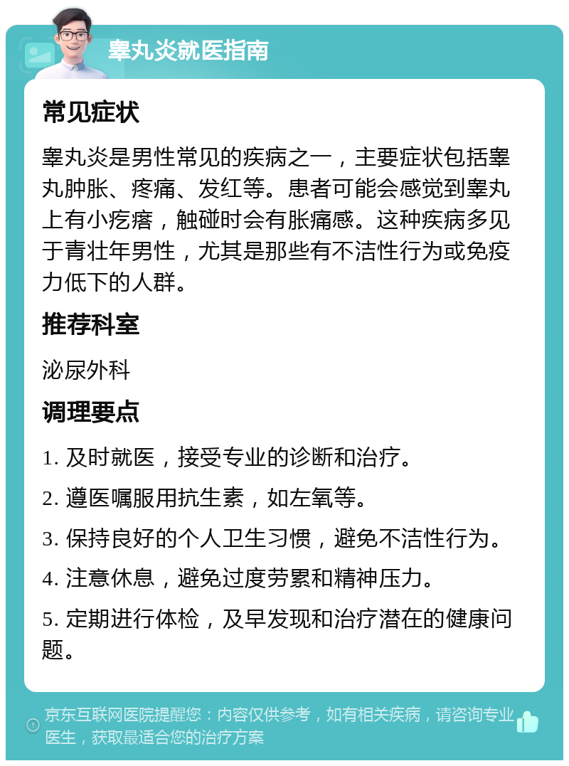 睾丸炎就医指南 常见症状 睾丸炎是男性常见的疾病之一，主要症状包括睾丸肿胀、疼痛、发红等。患者可能会感觉到睾丸上有小疙瘩，触碰时会有胀痛感。这种疾病多见于青壮年男性，尤其是那些有不洁性行为或免疫力低下的人群。 推荐科室 泌尿外科 调理要点 1. 及时就医，接受专业的诊断和治疗。 2. 遵医嘱服用抗生素，如左氧等。 3. 保持良好的个人卫生习惯，避免不洁性行为。 4. 注意休息，避免过度劳累和精神压力。 5. 定期进行体检，及早发现和治疗潜在的健康问题。