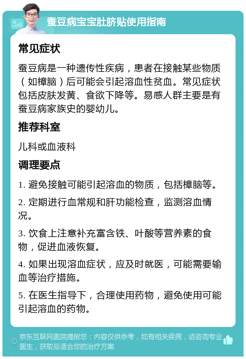 蚕豆病宝宝肚脐贴使用指南 常见症状 蚕豆病是一种遗传性疾病，患者在接触某些物质（如樟脑）后可能会引起溶血性贫血。常见症状包括皮肤发黄、食欲下降等。易感人群主要是有蚕豆病家族史的婴幼儿。 推荐科室 儿科或血液科 调理要点 1. 避免接触可能引起溶血的物质，包括樟脑等。 2. 定期进行血常规和肝功能检查，监测溶血情况。 3. 饮食上注意补充富含铁、叶酸等营养素的食物，促进血液恢复。 4. 如果出现溶血症状，应及时就医，可能需要输血等治疗措施。 5. 在医生指导下，合理使用药物，避免使用可能引起溶血的药物。