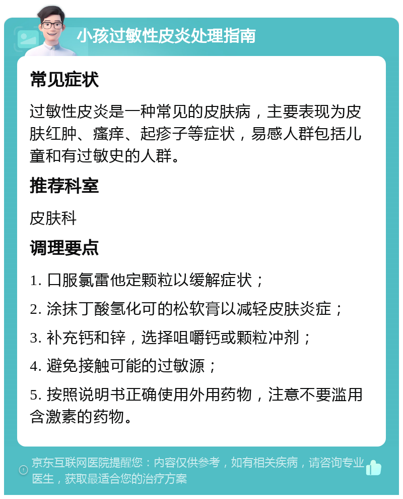 小孩过敏性皮炎处理指南 常见症状 过敏性皮炎是一种常见的皮肤病，主要表现为皮肤红肿、瘙痒、起疹子等症状，易感人群包括儿童和有过敏史的人群。 推荐科室 皮肤科 调理要点 1. 口服氯雷他定颗粒以缓解症状； 2. 涂抹丁酸氢化可的松软膏以减轻皮肤炎症； 3. 补充钙和锌，选择咀嚼钙或颗粒冲剂； 4. 避免接触可能的过敏源； 5. 按照说明书正确使用外用药物，注意不要滥用含激素的药物。