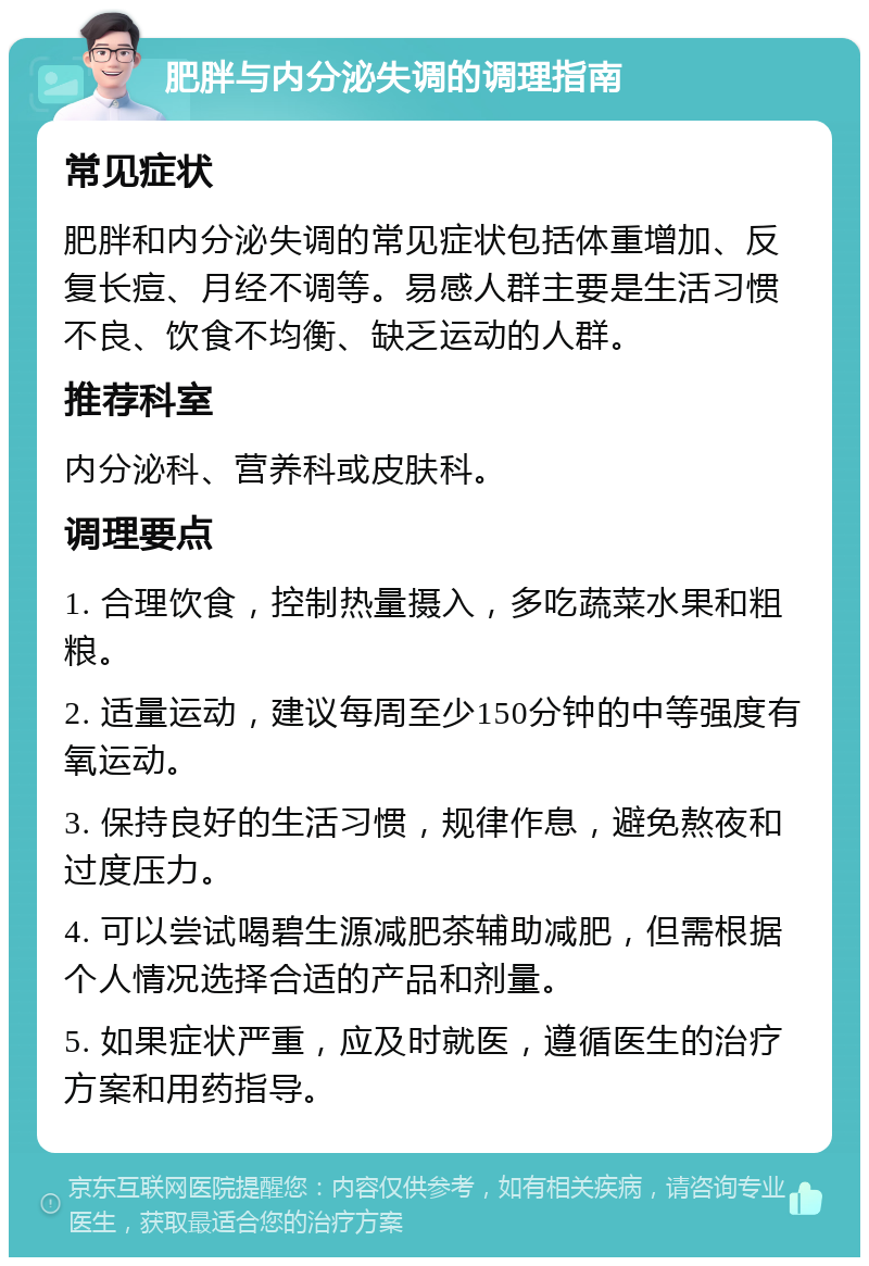 肥胖与内分泌失调的调理指南 常见症状 肥胖和内分泌失调的常见症状包括体重增加、反复长痘、月经不调等。易感人群主要是生活习惯不良、饮食不均衡、缺乏运动的人群。 推荐科室 内分泌科、营养科或皮肤科。 调理要点 1. 合理饮食，控制热量摄入，多吃蔬菜水果和粗粮。 2. 适量运动，建议每周至少150分钟的中等强度有氧运动。 3. 保持良好的生活习惯，规律作息，避免熬夜和过度压力。 4. 可以尝试喝碧生源减肥茶辅助减肥，但需根据个人情况选择合适的产品和剂量。 5. 如果症状严重，应及时就医，遵循医生的治疗方案和用药指导。