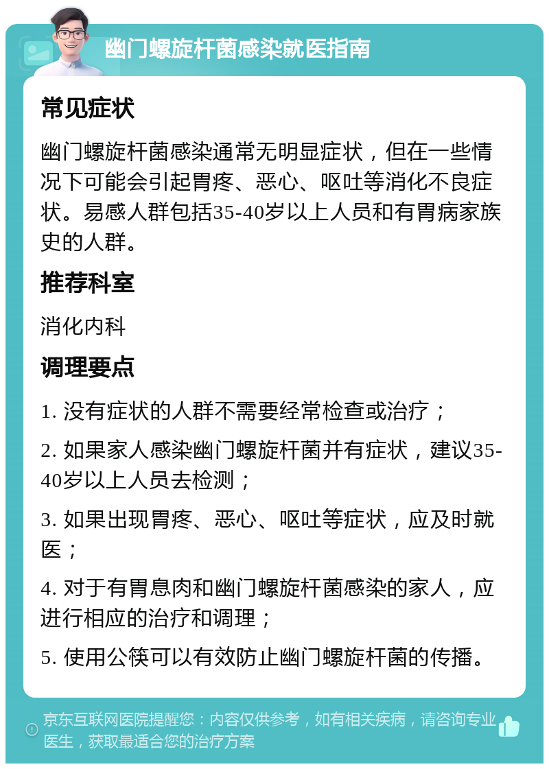 幽门螺旋杆菌感染就医指南 常见症状 幽门螺旋杆菌感染通常无明显症状，但在一些情况下可能会引起胃疼、恶心、呕吐等消化不良症状。易感人群包括35-40岁以上人员和有胃病家族史的人群。 推荐科室 消化内科 调理要点 1. 没有症状的人群不需要经常检查或治疗； 2. 如果家人感染幽门螺旋杆菌并有症状，建议35-40岁以上人员去检测； 3. 如果出现胃疼、恶心、呕吐等症状，应及时就医； 4. 对于有胃息肉和幽门螺旋杆菌感染的家人，应进行相应的治疗和调理； 5. 使用公筷可以有效防止幽门螺旋杆菌的传播。