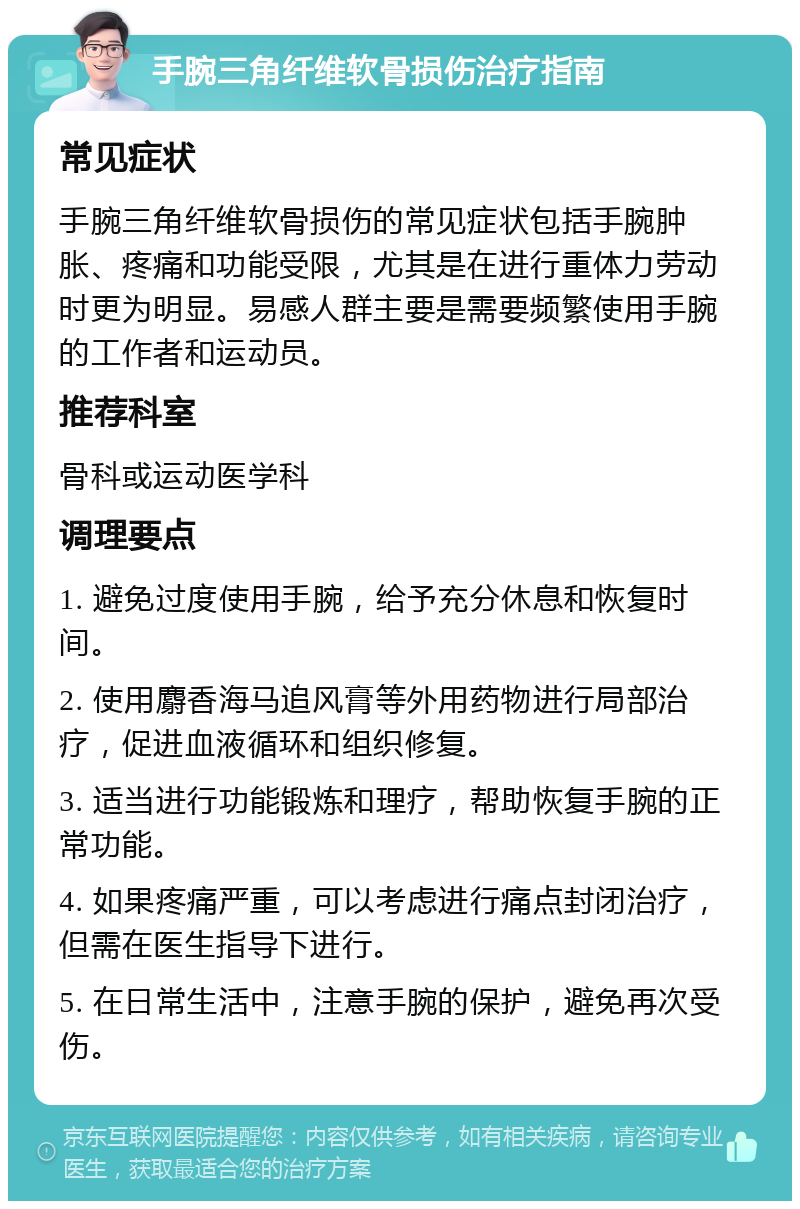 手腕三角纤维软骨损伤治疗指南 常见症状 手腕三角纤维软骨损伤的常见症状包括手腕肿胀、疼痛和功能受限，尤其是在进行重体力劳动时更为明显。易感人群主要是需要频繁使用手腕的工作者和运动员。 推荐科室 骨科或运动医学科 调理要点 1. 避免过度使用手腕，给予充分休息和恢复时间。 2. 使用麝香海马追风膏等外用药物进行局部治疗，促进血液循环和组织修复。 3. 适当进行功能锻炼和理疗，帮助恢复手腕的正常功能。 4. 如果疼痛严重，可以考虑进行痛点封闭治疗，但需在医生指导下进行。 5. 在日常生活中，注意手腕的保护，避免再次受伤。