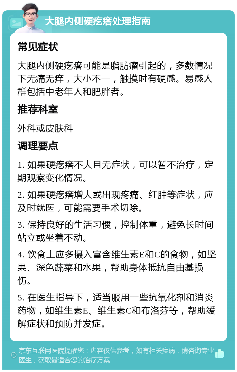 大腿内侧硬疙瘩处理指南 常见症状 大腿内侧硬疙瘩可能是脂肪瘤引起的，多数情况下无痛无痒，大小不一，触摸时有硬感。易感人群包括中老年人和肥胖者。 推荐科室 外科或皮肤科 调理要点 1. 如果硬疙瘩不大且无症状，可以暂不治疗，定期观察变化情况。 2. 如果硬疙瘩增大或出现疼痛、红肿等症状，应及时就医，可能需要手术切除。 3. 保持良好的生活习惯，控制体重，避免长时间站立或坐着不动。 4. 饮食上应多摄入富含维生素E和C的食物，如坚果、深色蔬菜和水果，帮助身体抵抗自由基损伤。 5. 在医生指导下，适当服用一些抗氧化剂和消炎药物，如维生素E、维生素C和布洛芬等，帮助缓解症状和预防并发症。