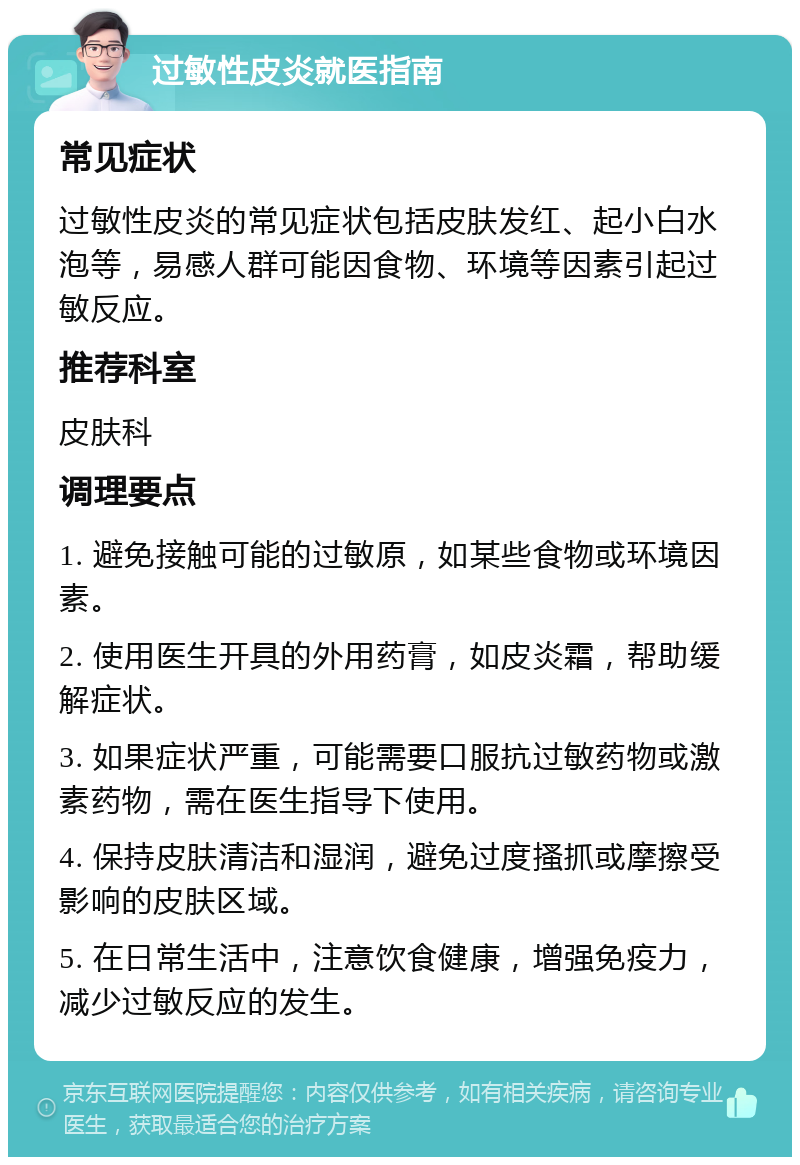 过敏性皮炎就医指南 常见症状 过敏性皮炎的常见症状包括皮肤发红、起小白水泡等，易感人群可能因食物、环境等因素引起过敏反应。 推荐科室 皮肤科 调理要点 1. 避免接触可能的过敏原，如某些食物或环境因素。 2. 使用医生开具的外用药膏，如皮炎霜，帮助缓解症状。 3. 如果症状严重，可能需要口服抗过敏药物或激素药物，需在医生指导下使用。 4. 保持皮肤清洁和湿润，避免过度搔抓或摩擦受影响的皮肤区域。 5. 在日常生活中，注意饮食健康，增强免疫力，减少过敏反应的发生。