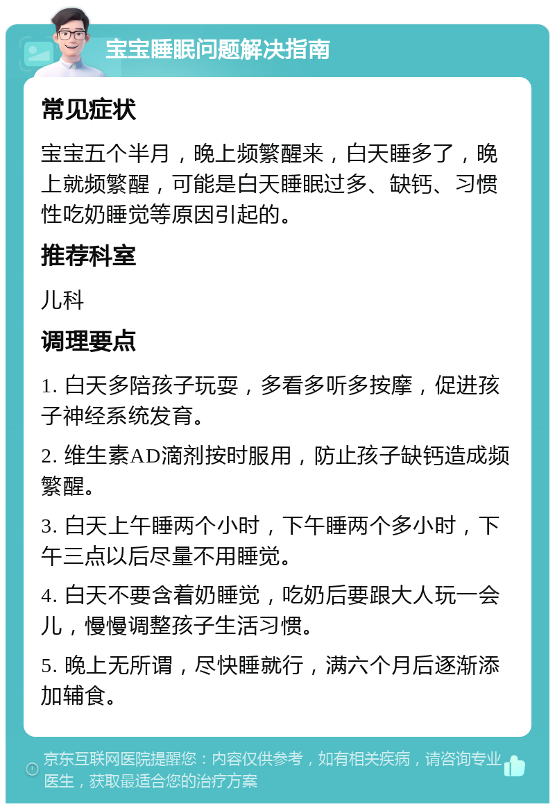 宝宝睡眠问题解决指南 常见症状 宝宝五个半月，晚上频繁醒来，白天睡多了，晚上就频繁醒，可能是白天睡眠过多、缺钙、习惯性吃奶睡觉等原因引起的。 推荐科室 儿科 调理要点 1. 白天多陪孩子玩耍，多看多听多按摩，促进孩子神经系统发育。 2. 维生素AD滴剂按时服用，防止孩子缺钙造成频繁醒。 3. 白天上午睡两个小时，下午睡两个多小时，下午三点以后尽量不用睡觉。 4. 白天不要含着奶睡觉，吃奶后要跟大人玩一会儿，慢慢调整孩子生活习惯。 5. 晚上无所谓，尽快睡就行，满六个月后逐渐添加辅食。