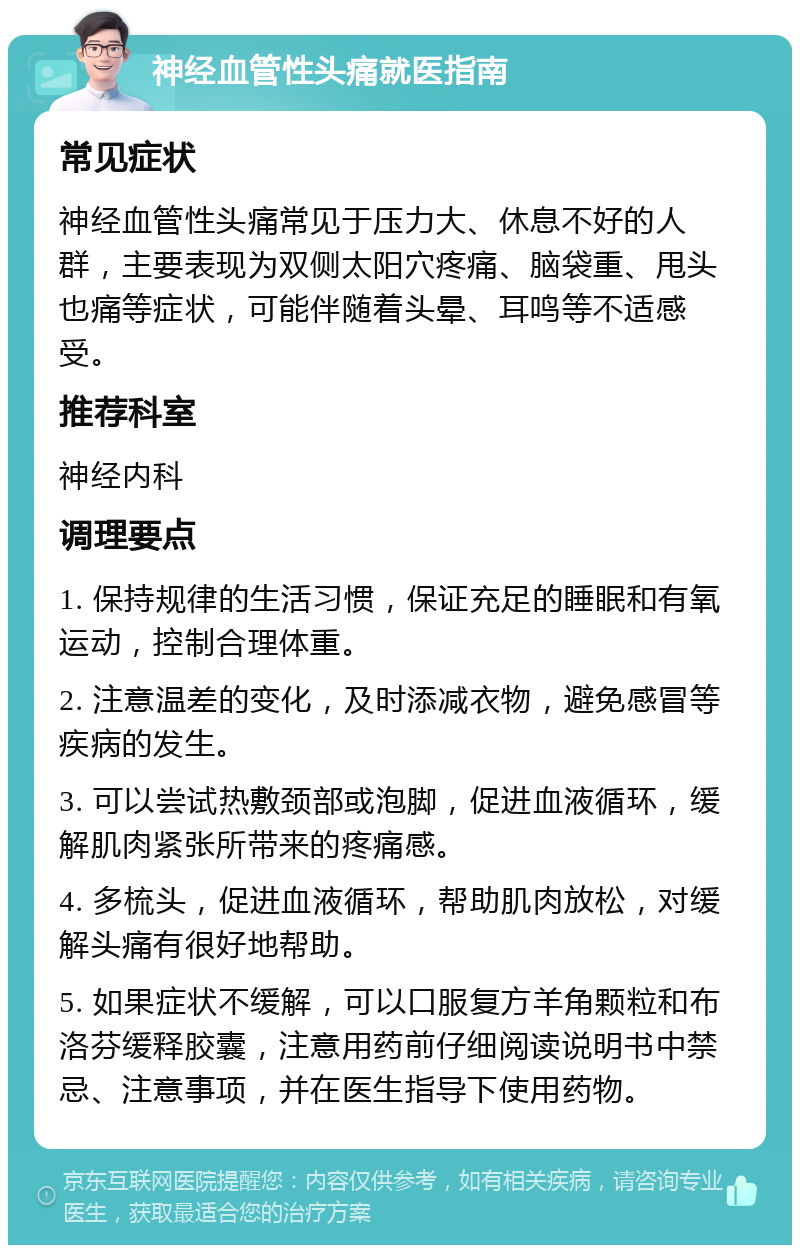 神经血管性头痛就医指南 常见症状 神经血管性头痛常见于压力大、休息不好的人群，主要表现为双侧太阳穴疼痛、脑袋重、甩头也痛等症状，可能伴随着头晕、耳鸣等不适感受。 推荐科室 神经内科 调理要点 1. 保持规律的生活习惯，保证充足的睡眠和有氧运动，控制合理体重。 2. 注意温差的变化，及时添减衣物，避免感冒等疾病的发生。 3. 可以尝试热敷颈部或泡脚，促进血液循环，缓解肌肉紧张所带来的疼痛感。 4. 多梳头，促进血液循环，帮助肌肉放松，对缓解头痛有很好地帮助。 5. 如果症状不缓解，可以口服复方羊角颗粒和布洛芬缓释胶囊，注意用药前仔细阅读说明书中禁忌、注意事项，并在医生指导下使用药物。