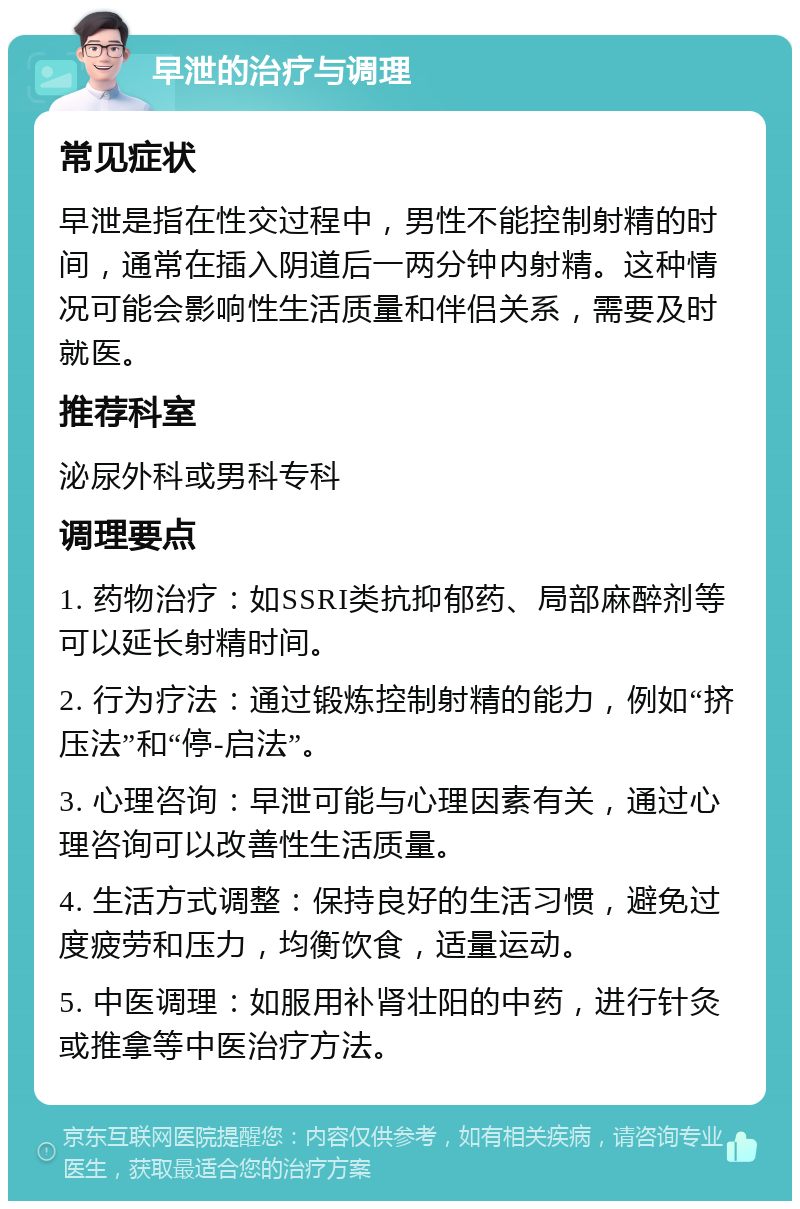 早泄的治疗与调理 常见症状 早泄是指在性交过程中，男性不能控制射精的时间，通常在插入阴道后一两分钟内射精。这种情况可能会影响性生活质量和伴侣关系，需要及时就医。 推荐科室 泌尿外科或男科专科 调理要点 1. 药物治疗：如SSRI类抗抑郁药、局部麻醉剂等可以延长射精时间。 2. 行为疗法：通过锻炼控制射精的能力，例如“挤压法”和“停-启法”。 3. 心理咨询：早泄可能与心理因素有关，通过心理咨询可以改善性生活质量。 4. 生活方式调整：保持良好的生活习惯，避免过度疲劳和压力，均衡饮食，适量运动。 5. 中医调理：如服用补肾壮阳的中药，进行针灸或推拿等中医治疗方法。