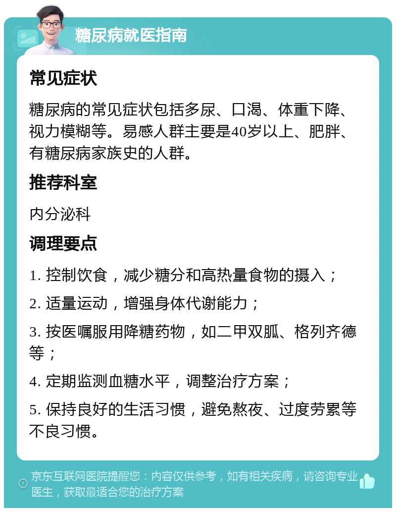 糖尿病就医指南 常见症状 糖尿病的常见症状包括多尿、口渴、体重下降、视力模糊等。易感人群主要是40岁以上、肥胖、有糖尿病家族史的人群。 推荐科室 内分泌科 调理要点 1. 控制饮食，减少糖分和高热量食物的摄入； 2. 适量运动，增强身体代谢能力； 3. 按医嘱服用降糖药物，如二甲双胍、格列齐德等； 4. 定期监测血糖水平，调整治疗方案； 5. 保持良好的生活习惯，避免熬夜、过度劳累等不良习惯。