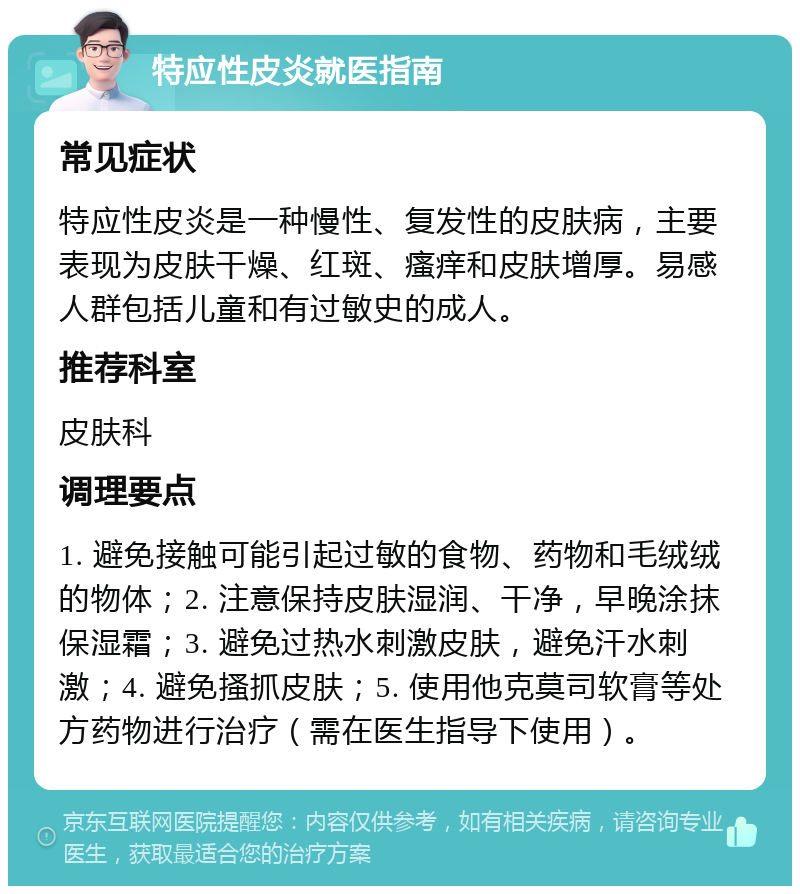 特应性皮炎就医指南 常见症状 特应性皮炎是一种慢性、复发性的皮肤病，主要表现为皮肤干燥、红斑、瘙痒和皮肤增厚。易感人群包括儿童和有过敏史的成人。 推荐科室 皮肤科 调理要点 1. 避免接触可能引起过敏的食物、药物和毛绒绒的物体；2. 注意保持皮肤湿润、干净，早晚涂抹保湿霜；3. 避免过热水刺激皮肤，避免汗水刺激；4. 避免搔抓皮肤；5. 使用他克莫司软膏等处方药物进行治疗（需在医生指导下使用）。